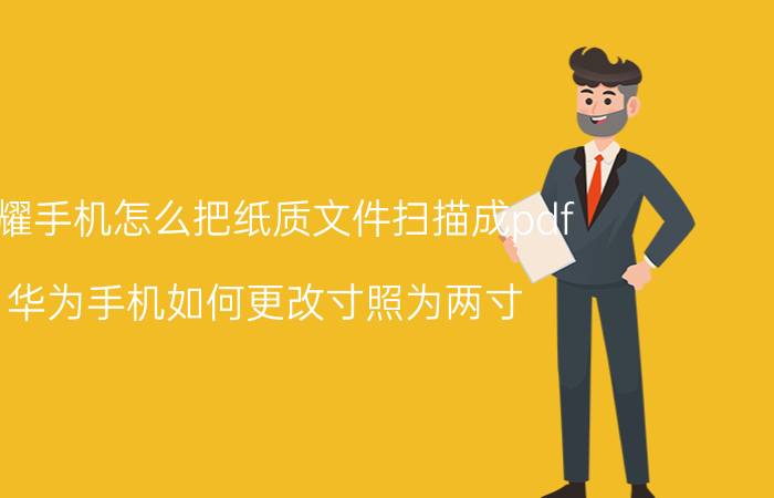 荣耀手机怎么把纸质文件扫描成pdf 华为手机如何更改寸照为两寸？